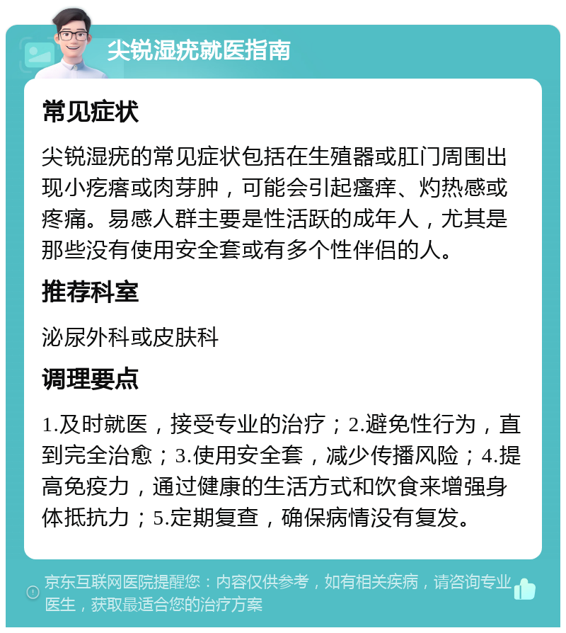 尖锐湿疣就医指南 常见症状 尖锐湿疣的常见症状包括在生殖器或肛门周围出现小疙瘩或肉芽肿，可能会引起瘙痒、灼热感或疼痛。易感人群主要是性活跃的成年人，尤其是那些没有使用安全套或有多个性伴侣的人。 推荐科室 泌尿外科或皮肤科 调理要点 1.及时就医，接受专业的治疗；2.避免性行为，直到完全治愈；3.使用安全套，减少传播风险；4.提高免疫力，通过健康的生活方式和饮食来增强身体抵抗力；5.定期复查，确保病情没有复发。