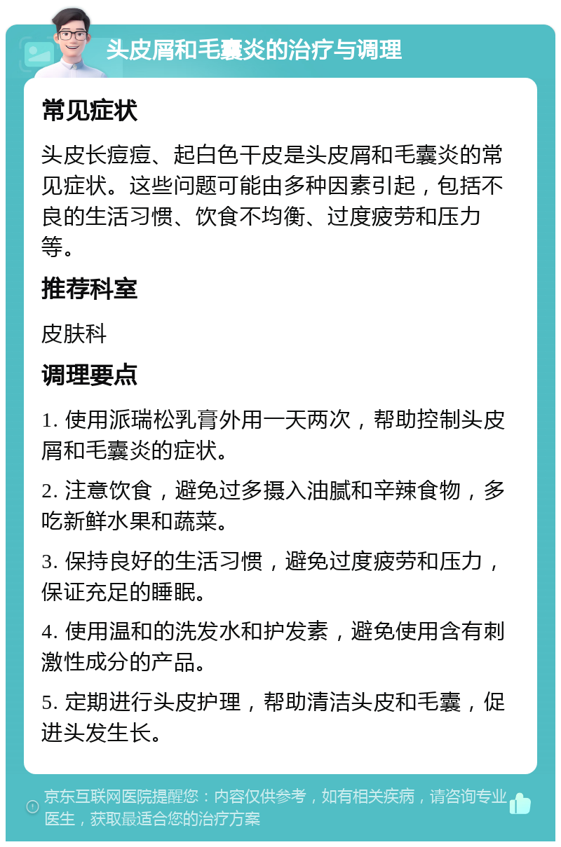 头皮屑和毛囊炎的治疗与调理 常见症状 头皮长痘痘、起白色干皮是头皮屑和毛囊炎的常见症状。这些问题可能由多种因素引起，包括不良的生活习惯、饮食不均衡、过度疲劳和压力等。 推荐科室 皮肤科 调理要点 1. 使用派瑞松乳膏外用一天两次，帮助控制头皮屑和毛囊炎的症状。 2. 注意饮食，避免过多摄入油腻和辛辣食物，多吃新鲜水果和蔬菜。 3. 保持良好的生活习惯，避免过度疲劳和压力，保证充足的睡眠。 4. 使用温和的洗发水和护发素，避免使用含有刺激性成分的产品。 5. 定期进行头皮护理，帮助清洁头皮和毛囊，促进头发生长。