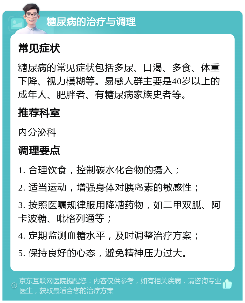 糖尿病的治疗与调理 常见症状 糖尿病的常见症状包括多尿、口渴、多食、体重下降、视力模糊等。易感人群主要是40岁以上的成年人、肥胖者、有糖尿病家族史者等。 推荐科室 内分泌科 调理要点 1. 合理饮食，控制碳水化合物的摄入； 2. 适当运动，增强身体对胰岛素的敏感性； 3. 按照医嘱规律服用降糖药物，如二甲双胍、阿卡波糖、吡格列通等； 4. 定期监测血糖水平，及时调整治疗方案； 5. 保持良好的心态，避免精神压力过大。