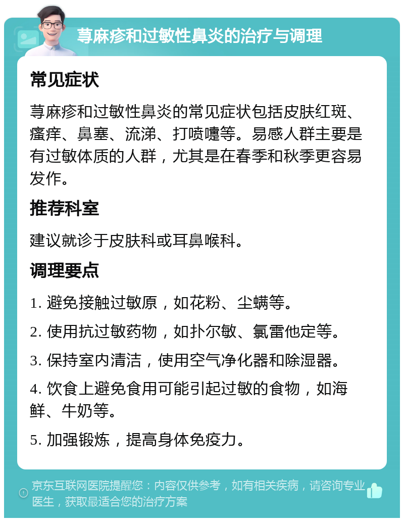 荨麻疹和过敏性鼻炎的治疗与调理 常见症状 荨麻疹和过敏性鼻炎的常见症状包括皮肤红斑、瘙痒、鼻塞、流涕、打喷嚏等。易感人群主要是有过敏体质的人群，尤其是在春季和秋季更容易发作。 推荐科室 建议就诊于皮肤科或耳鼻喉科。 调理要点 1. 避免接触过敏原，如花粉、尘螨等。 2. 使用抗过敏药物，如扑尔敏、氯雷他定等。 3. 保持室内清洁，使用空气净化器和除湿器。 4. 饮食上避免食用可能引起过敏的食物，如海鲜、牛奶等。 5. 加强锻炼，提高身体免疫力。