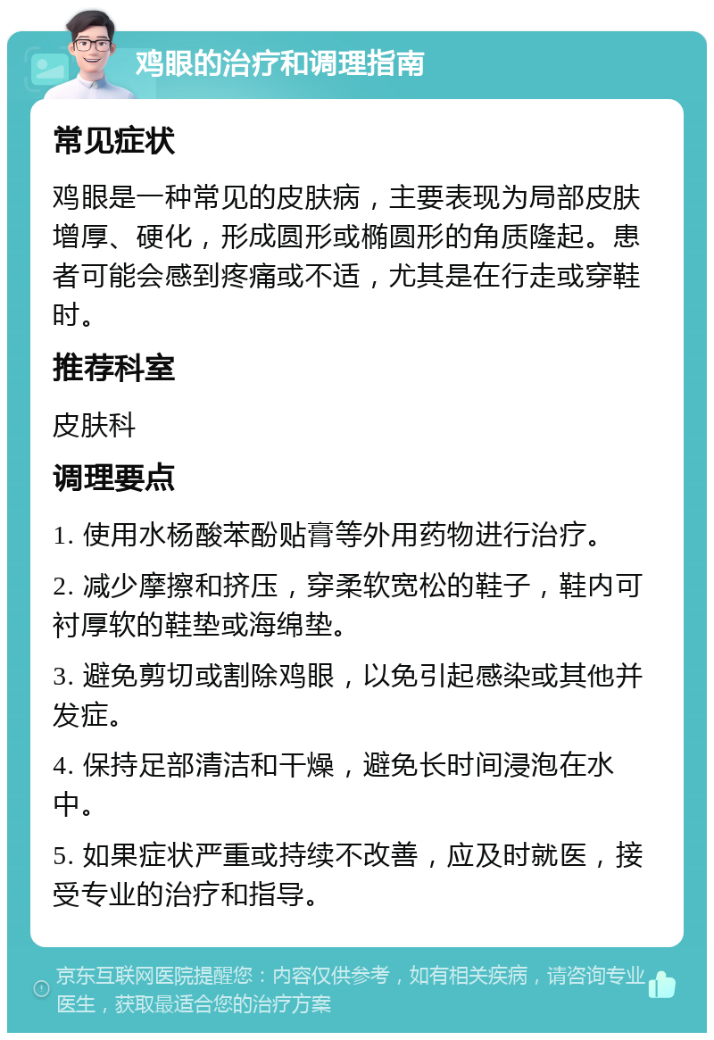 鸡眼的治疗和调理指南 常见症状 鸡眼是一种常见的皮肤病，主要表现为局部皮肤增厚、硬化，形成圆形或椭圆形的角质隆起。患者可能会感到疼痛或不适，尤其是在行走或穿鞋时。 推荐科室 皮肤科 调理要点 1. 使用水杨酸苯酚贴膏等外用药物进行治疗。 2. 减少摩擦和挤压，穿柔软宽松的鞋子，鞋内可衬厚软的鞋垫或海绵垫。 3. 避免剪切或割除鸡眼，以免引起感染或其他并发症。 4. 保持足部清洁和干燥，避免长时间浸泡在水中。 5. 如果症状严重或持续不改善，应及时就医，接受专业的治疗和指导。