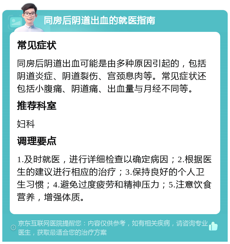 同房后阴道出血的就医指南 常见症状 同房后阴道出血可能是由多种原因引起的，包括阴道炎症、阴道裂伤、宫颈息肉等。常见症状还包括小腹痛、阴道痛、出血量与月经不同等。 推荐科室 妇科 调理要点 1.及时就医，进行详细检查以确定病因；2.根据医生的建议进行相应的治疗；3.保持良好的个人卫生习惯；4.避免过度疲劳和精神压力；5.注意饮食营养，增强体质。