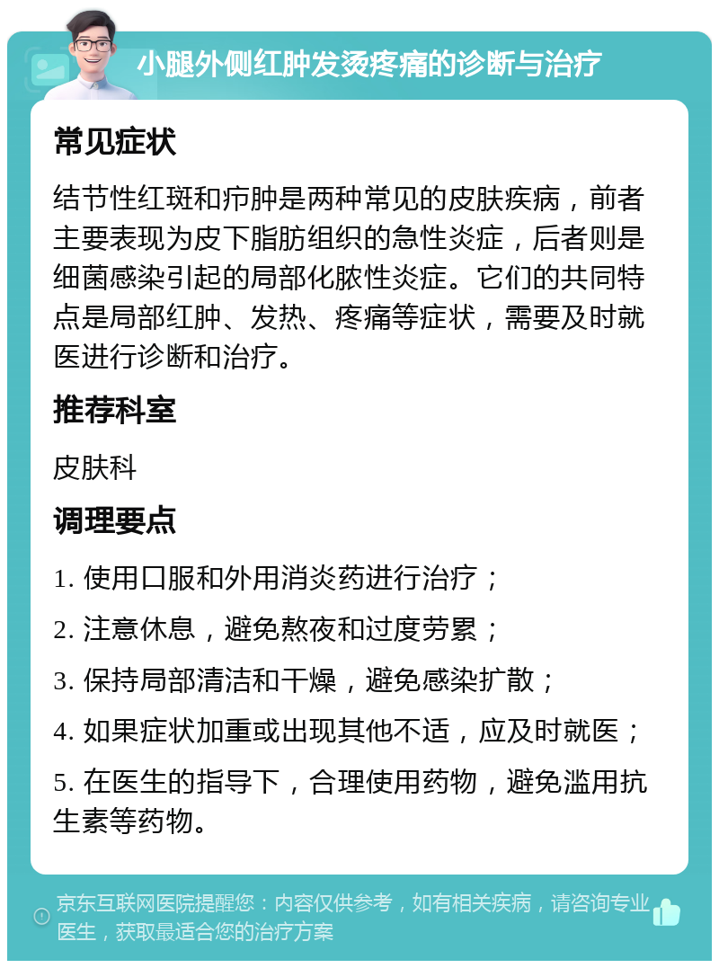 小腿外侧红肿发烫疼痛的诊断与治疗 常见症状 结节性红斑和疖肿是两种常见的皮肤疾病，前者主要表现为皮下脂肪组织的急性炎症，后者则是细菌感染引起的局部化脓性炎症。它们的共同特点是局部红肿、发热、疼痛等症状，需要及时就医进行诊断和治疗。 推荐科室 皮肤科 调理要点 1. 使用口服和外用消炎药进行治疗； 2. 注意休息，避免熬夜和过度劳累； 3. 保持局部清洁和干燥，避免感染扩散； 4. 如果症状加重或出现其他不适，应及时就医； 5. 在医生的指导下，合理使用药物，避免滥用抗生素等药物。