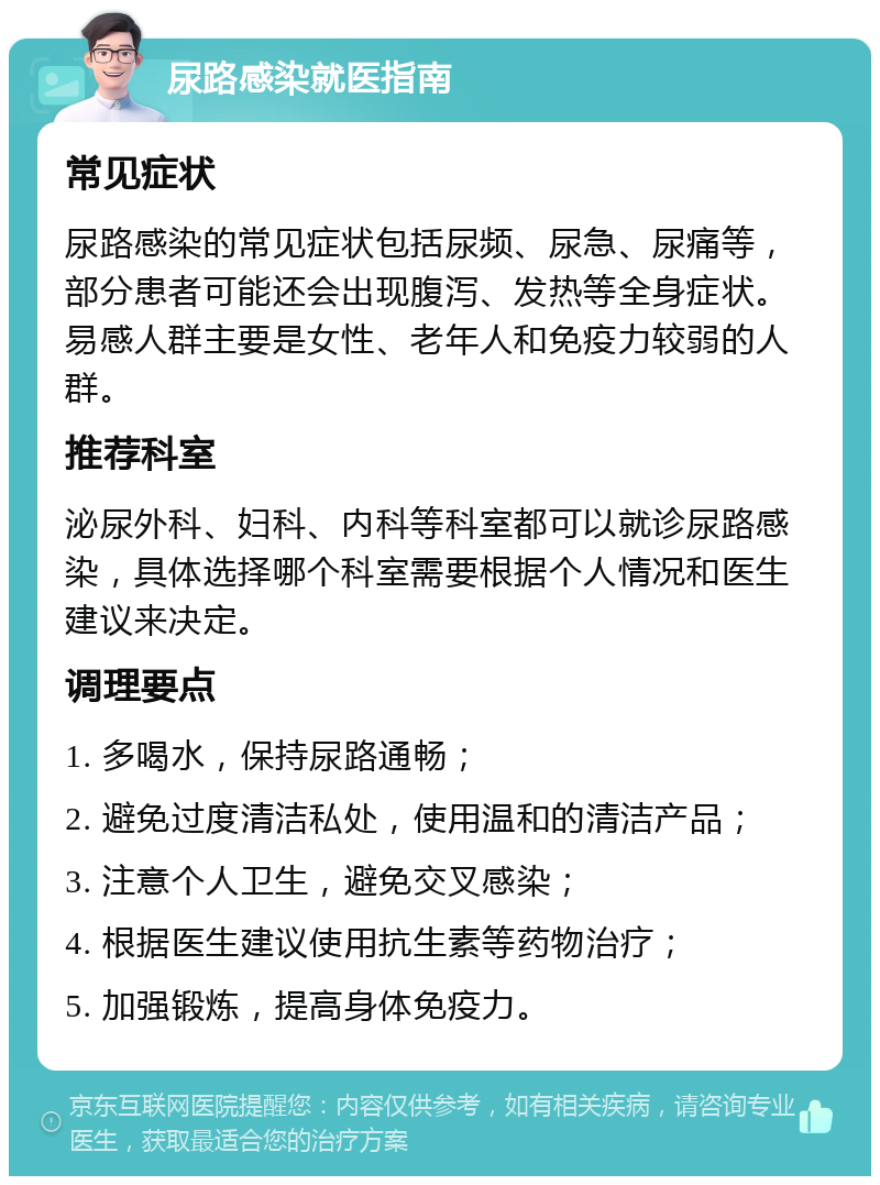 尿路感染就医指南 常见症状 尿路感染的常见症状包括尿频、尿急、尿痛等，部分患者可能还会出现腹泻、发热等全身症状。易感人群主要是女性、老年人和免疫力较弱的人群。 推荐科室 泌尿外科、妇科、内科等科室都可以就诊尿路感染，具体选择哪个科室需要根据个人情况和医生建议来决定。 调理要点 1. 多喝水，保持尿路通畅； 2. 避免过度清洁私处，使用温和的清洁产品； 3. 注意个人卫生，避免交叉感染； 4. 根据医生建议使用抗生素等药物治疗； 5. 加强锻炼，提高身体免疫力。