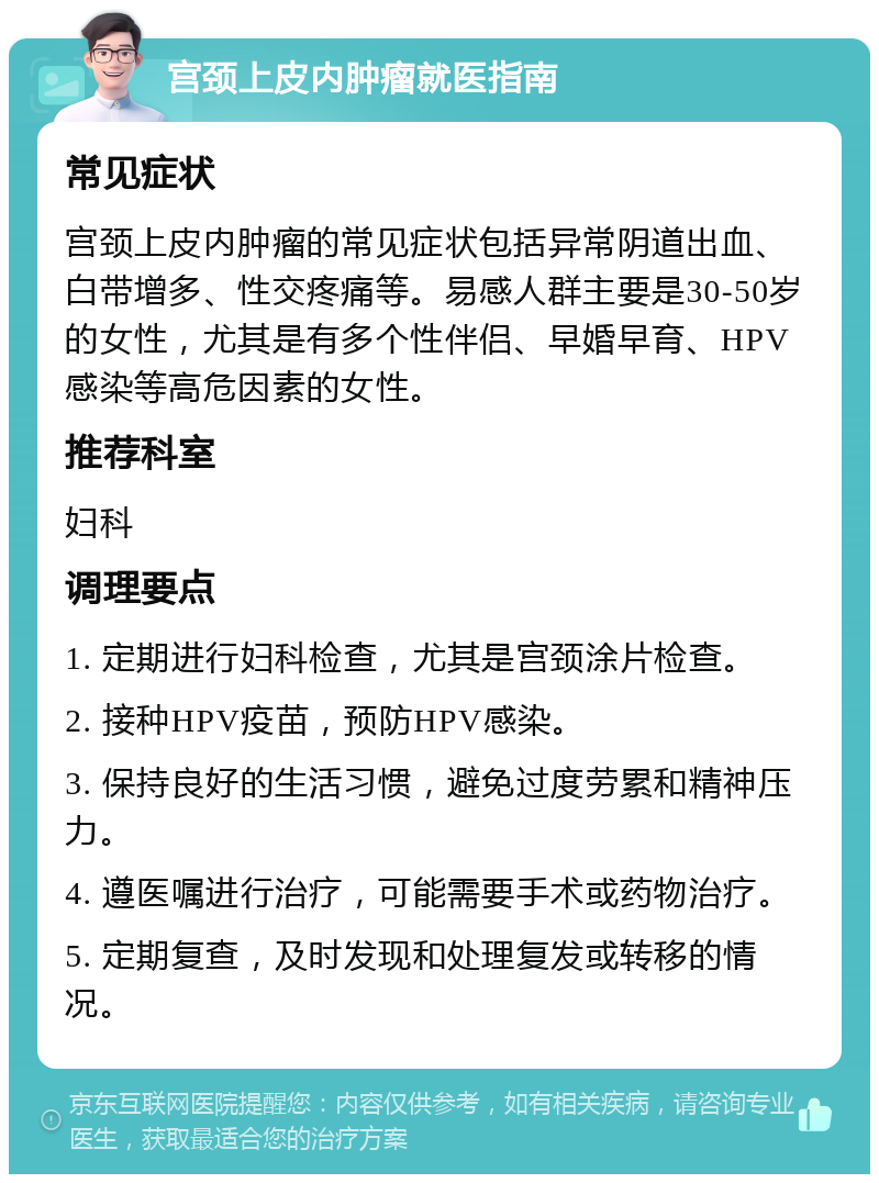 宫颈上皮内肿瘤就医指南 常见症状 宫颈上皮内肿瘤的常见症状包括异常阴道出血、白带增多、性交疼痛等。易感人群主要是30-50岁的女性，尤其是有多个性伴侣、早婚早育、HPV感染等高危因素的女性。 推荐科室 妇科 调理要点 1. 定期进行妇科检查，尤其是宫颈涂片检查。 2. 接种HPV疫苗，预防HPV感染。 3. 保持良好的生活习惯，避免过度劳累和精神压力。 4. 遵医嘱进行治疗，可能需要手术或药物治疗。 5. 定期复查，及时发现和处理复发或转移的情况。