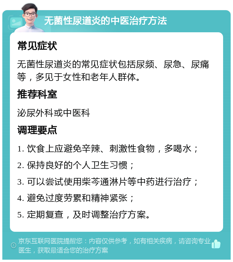 无菌性尿道炎的中医治疗方法 常见症状 无菌性尿道炎的常见症状包括尿频、尿急、尿痛等，多见于女性和老年人群体。 推荐科室 泌尿外科或中医科 调理要点 1. 饮食上应避免辛辣、刺激性食物，多喝水； 2. 保持良好的个人卫生习惯； 3. 可以尝试使用柴芩通淋片等中药进行治疗； 4. 避免过度劳累和精神紧张； 5. 定期复查，及时调整治疗方案。