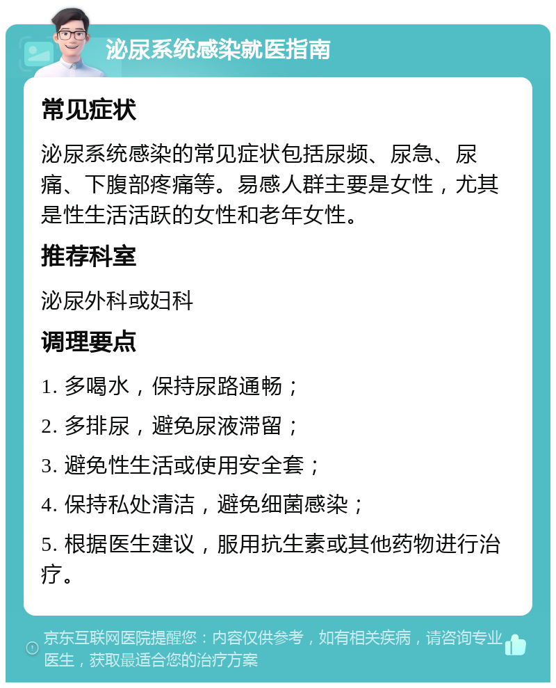 泌尿系统感染就医指南 常见症状 泌尿系统感染的常见症状包括尿频、尿急、尿痛、下腹部疼痛等。易感人群主要是女性，尤其是性生活活跃的女性和老年女性。 推荐科室 泌尿外科或妇科 调理要点 1. 多喝水，保持尿路通畅； 2. 多排尿，避免尿液滞留； 3. 避免性生活或使用安全套； 4. 保持私处清洁，避免细菌感染； 5. 根据医生建议，服用抗生素或其他药物进行治疗。