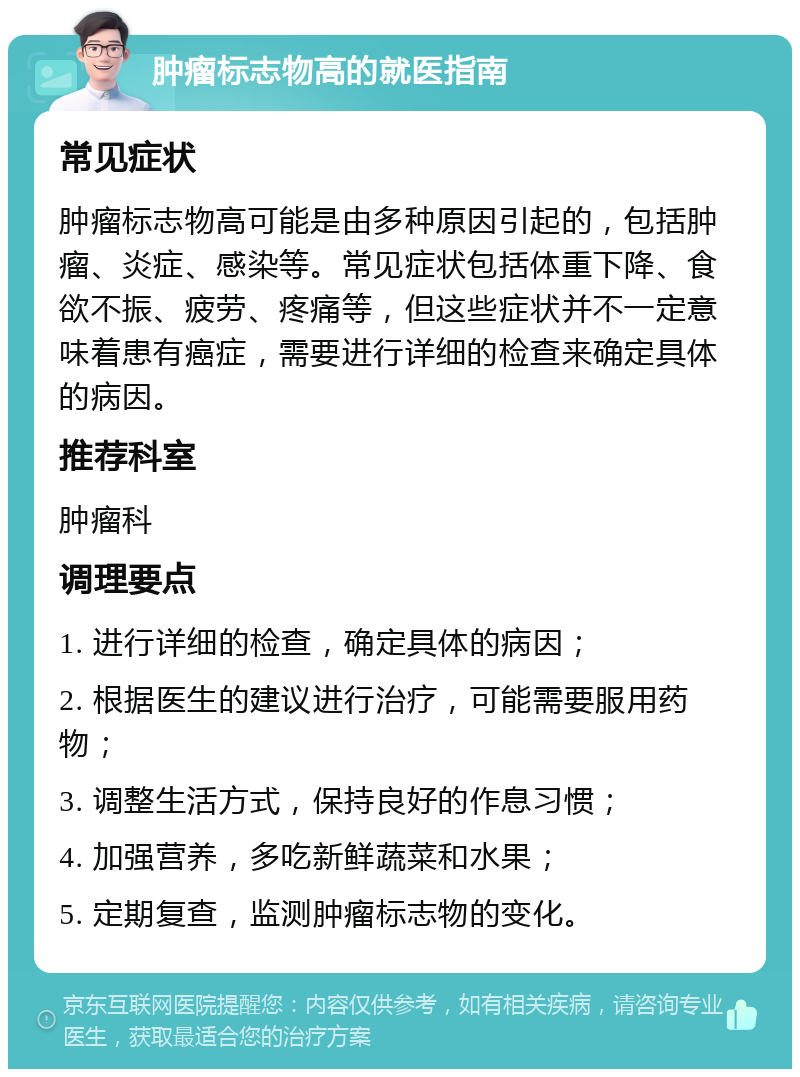 肿瘤标志物高的就医指南 常见症状 肿瘤标志物高可能是由多种原因引起的，包括肿瘤、炎症、感染等。常见症状包括体重下降、食欲不振、疲劳、疼痛等，但这些症状并不一定意味着患有癌症，需要进行详细的检查来确定具体的病因。 推荐科室 肿瘤科 调理要点 1. 进行详细的检查，确定具体的病因； 2. 根据医生的建议进行治疗，可能需要服用药物； 3. 调整生活方式，保持良好的作息习惯； 4. 加强营养，多吃新鲜蔬菜和水果； 5. 定期复查，监测肿瘤标志物的变化。