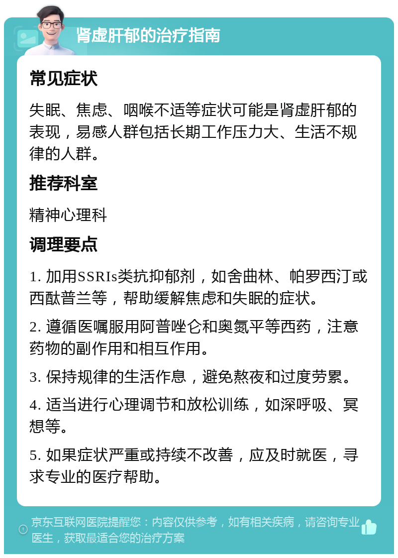 肾虚肝郁的治疗指南 常见症状 失眠、焦虑、咽喉不适等症状可能是肾虚肝郁的表现，易感人群包括长期工作压力大、生活不规律的人群。 推荐科室 精神心理科 调理要点 1. 加用SSRIs类抗抑郁剂，如舍曲林、帕罗西汀或西酞普兰等，帮助缓解焦虑和失眠的症状。 2. 遵循医嘱服用阿普唑仑和奥氮平等西药，注意药物的副作用和相互作用。 3. 保持规律的生活作息，避免熬夜和过度劳累。 4. 适当进行心理调节和放松训练，如深呼吸、冥想等。 5. 如果症状严重或持续不改善，应及时就医，寻求专业的医疗帮助。