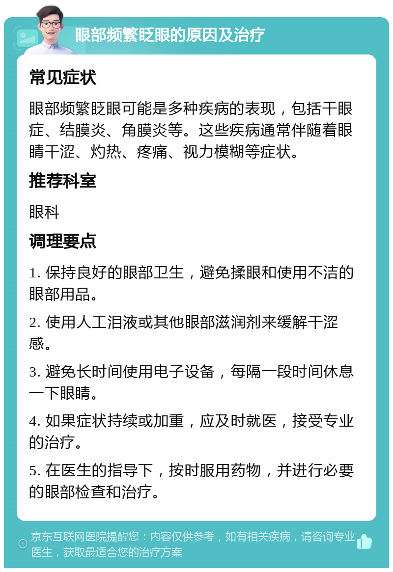 眼部频繁眨眼的原因及治疗 常见症状 眼部频繁眨眼可能是多种疾病的表现，包括干眼症、结膜炎、角膜炎等。这些疾病通常伴随着眼睛干涩、灼热、疼痛、视力模糊等症状。 推荐科室 眼科 调理要点 1. 保持良好的眼部卫生，避免揉眼和使用不洁的眼部用品。 2. 使用人工泪液或其他眼部滋润剂来缓解干涩感。 3. 避免长时间使用电子设备，每隔一段时间休息一下眼睛。 4. 如果症状持续或加重，应及时就医，接受专业的治疗。 5. 在医生的指导下，按时服用药物，并进行必要的眼部检查和治疗。