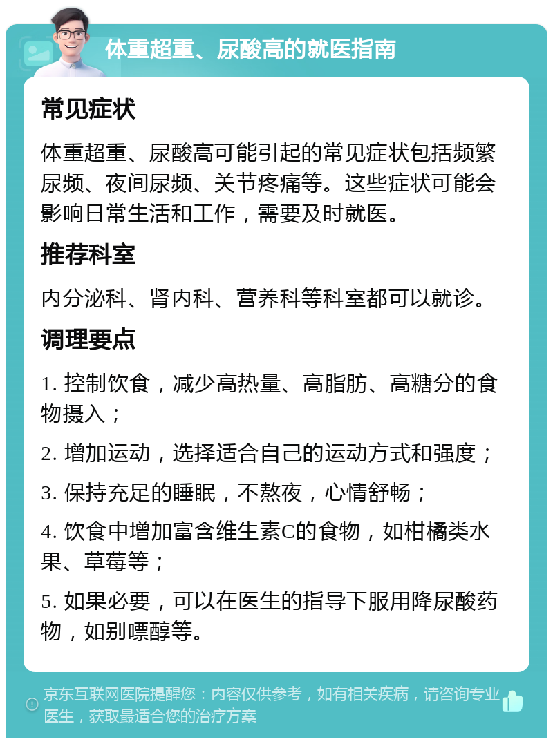 体重超重、尿酸高的就医指南 常见症状 体重超重、尿酸高可能引起的常见症状包括频繁尿频、夜间尿频、关节疼痛等。这些症状可能会影响日常生活和工作，需要及时就医。 推荐科室 内分泌科、肾内科、营养科等科室都可以就诊。 调理要点 1. 控制饮食，减少高热量、高脂肪、高糖分的食物摄入； 2. 增加运动，选择适合自己的运动方式和强度； 3. 保持充足的睡眠，不熬夜，心情舒畅； 4. 饮食中增加富含维生素C的食物，如柑橘类水果、草莓等； 5. 如果必要，可以在医生的指导下服用降尿酸药物，如别嘌醇等。