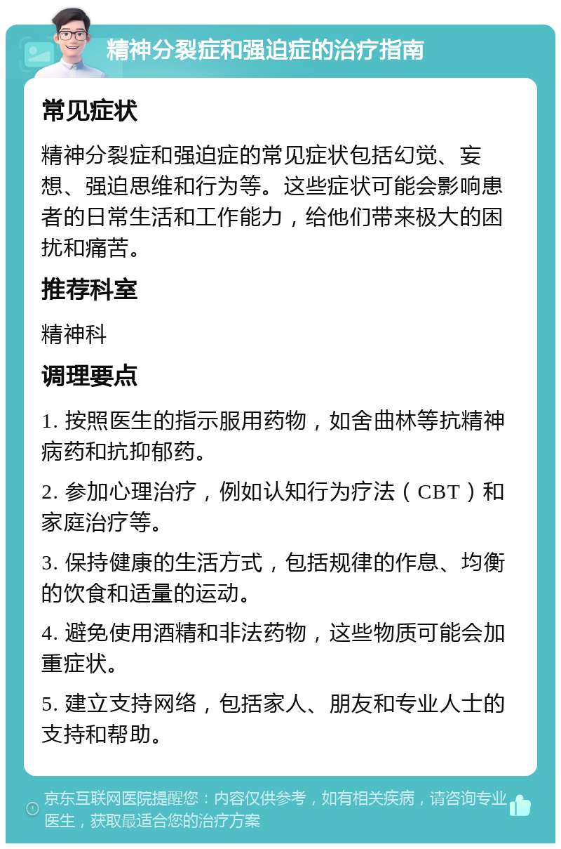 精神分裂症和强迫症的治疗指南 常见症状 精神分裂症和强迫症的常见症状包括幻觉、妄想、强迫思维和行为等。这些症状可能会影响患者的日常生活和工作能力，给他们带来极大的困扰和痛苦。 推荐科室 精神科 调理要点 1. 按照医生的指示服用药物，如舍曲林等抗精神病药和抗抑郁药。 2. 参加心理治疗，例如认知行为疗法（CBT）和家庭治疗等。 3. 保持健康的生活方式，包括规律的作息、均衡的饮食和适量的运动。 4. 避免使用酒精和非法药物，这些物质可能会加重症状。 5. 建立支持网络，包括家人、朋友和专业人士的支持和帮助。