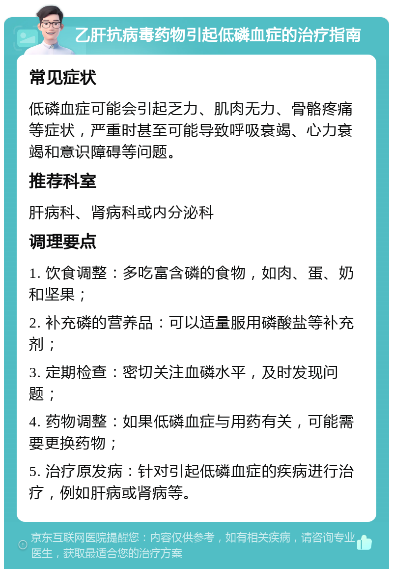 乙肝抗病毒药物引起低磷血症的治疗指南 常见症状 低磷血症可能会引起乏力、肌肉无力、骨骼疼痛等症状，严重时甚至可能导致呼吸衰竭、心力衰竭和意识障碍等问题。 推荐科室 肝病科、肾病科或内分泌科 调理要点 1. 饮食调整：多吃富含磷的食物，如肉、蛋、奶和坚果； 2. 补充磷的营养品：可以适量服用磷酸盐等补充剂； 3. 定期检查：密切关注血磷水平，及时发现问题； 4. 药物调整：如果低磷血症与用药有关，可能需要更换药物； 5. 治疗原发病：针对引起低磷血症的疾病进行治疗，例如肝病或肾病等。