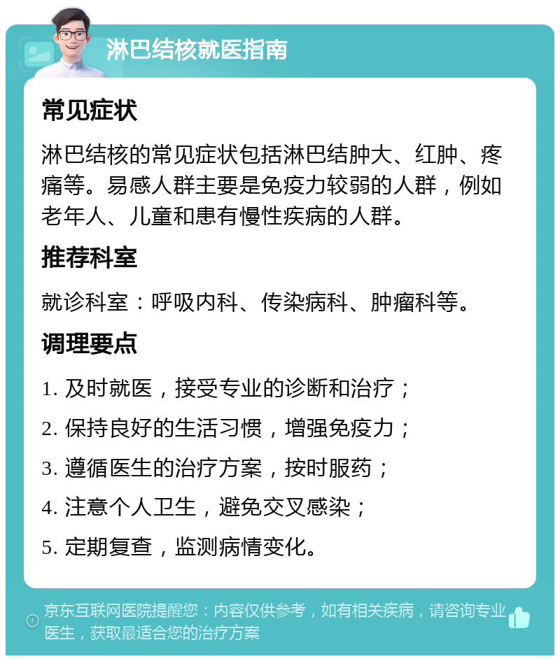 淋巴结核就医指南 常见症状 淋巴结核的常见症状包括淋巴结肿大、红肿、疼痛等。易感人群主要是免疫力较弱的人群，例如老年人、儿童和患有慢性疾病的人群。 推荐科室 就诊科室：呼吸内科、传染病科、肿瘤科等。 调理要点 1. 及时就医，接受专业的诊断和治疗； 2. 保持良好的生活习惯，增强免疫力； 3. 遵循医生的治疗方案，按时服药； 4. 注意个人卫生，避免交叉感染； 5. 定期复查，监测病情变化。