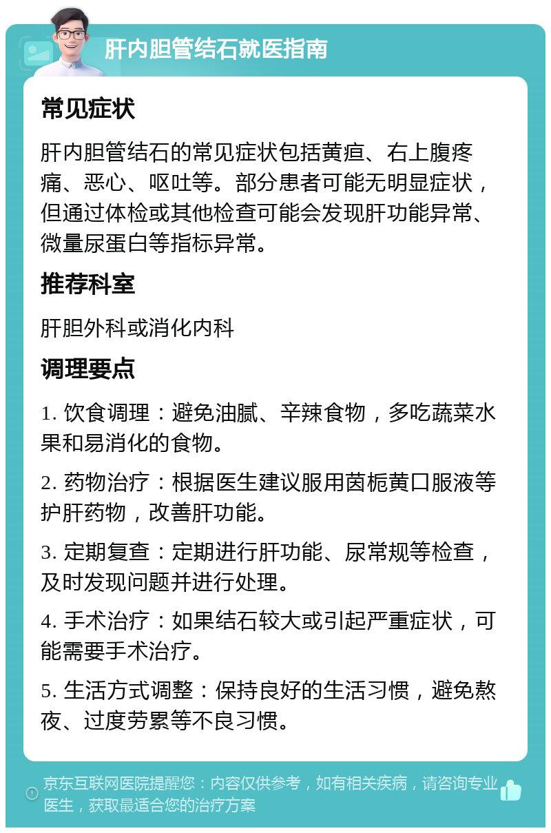 肝内胆管结石就医指南 常见症状 肝内胆管结石的常见症状包括黄疸、右上腹疼痛、恶心、呕吐等。部分患者可能无明显症状，但通过体检或其他检查可能会发现肝功能异常、微量尿蛋白等指标异常。 推荐科室 肝胆外科或消化内科 调理要点 1. 饮食调理：避免油腻、辛辣食物，多吃蔬菜水果和易消化的食物。 2. 药物治疗：根据医生建议服用茵栀黄口服液等护肝药物，改善肝功能。 3. 定期复查：定期进行肝功能、尿常规等检查，及时发现问题并进行处理。 4. 手术治疗：如果结石较大或引起严重症状，可能需要手术治疗。 5. 生活方式调整：保持良好的生活习惯，避免熬夜、过度劳累等不良习惯。