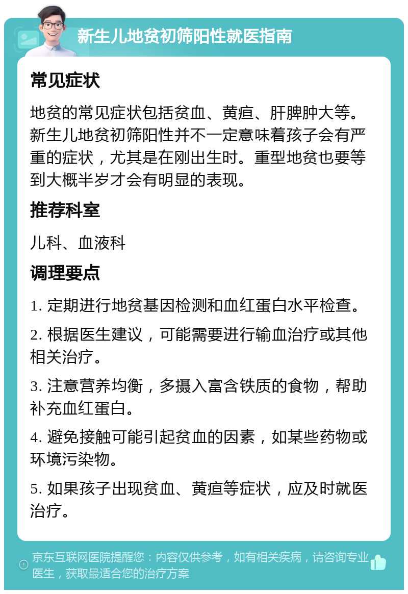 新生儿地贫初筛阳性就医指南 常见症状 地贫的常见症状包括贫血、黄疸、肝脾肿大等。新生儿地贫初筛阳性并不一定意味着孩子会有严重的症状，尤其是在刚出生时。重型地贫也要等到大概半岁才会有明显的表现。 推荐科室 儿科、血液科 调理要点 1. 定期进行地贫基因检测和血红蛋白水平检查。 2. 根据医生建议，可能需要进行输血治疗或其他相关治疗。 3. 注意营养均衡，多摄入富含铁质的食物，帮助补充血红蛋白。 4. 避免接触可能引起贫血的因素，如某些药物或环境污染物。 5. 如果孩子出现贫血、黄疸等症状，应及时就医治疗。