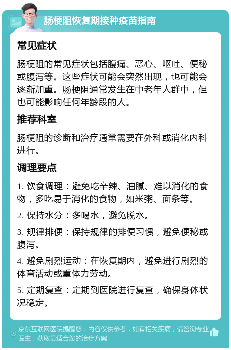 肠梗阻恢复期接种疫苗指南 常见症状 肠梗阻的常见症状包括腹痛、恶心、呕吐、便秘或腹泻等。这些症状可能会突然出现，也可能会逐渐加重。肠梗阻通常发生在中老年人群中，但也可能影响任何年龄段的人。 推荐科室 肠梗阻的诊断和治疗通常需要在外科或消化内科进行。 调理要点 1. 饮食调理：避免吃辛辣、油腻、难以消化的食物，多吃易于消化的食物，如米粥、面条等。 2. 保持水分：多喝水，避免脱水。 3. 规律排便：保持规律的排便习惯，避免便秘或腹泻。 4. 避免剧烈运动：在恢复期内，避免进行剧烈的体育活动或重体力劳动。 5. 定期复查：定期到医院进行复查，确保身体状况稳定。