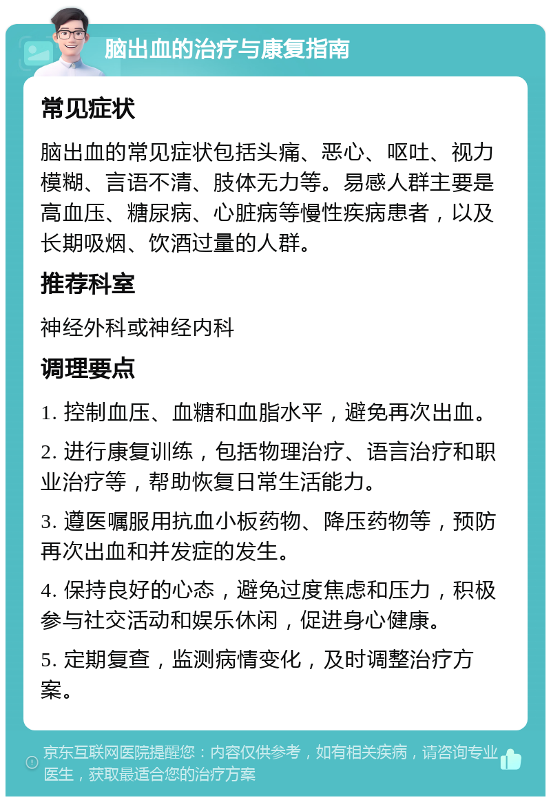 脑出血的治疗与康复指南 常见症状 脑出血的常见症状包括头痛、恶心、呕吐、视力模糊、言语不清、肢体无力等。易感人群主要是高血压、糖尿病、心脏病等慢性疾病患者，以及长期吸烟、饮酒过量的人群。 推荐科室 神经外科或神经内科 调理要点 1. 控制血压、血糖和血脂水平，避免再次出血。 2. 进行康复训练，包括物理治疗、语言治疗和职业治疗等，帮助恢复日常生活能力。 3. 遵医嘱服用抗血小板药物、降压药物等，预防再次出血和并发症的发生。 4. 保持良好的心态，避免过度焦虑和压力，积极参与社交活动和娱乐休闲，促进身心健康。 5. 定期复查，监测病情变化，及时调整治疗方案。