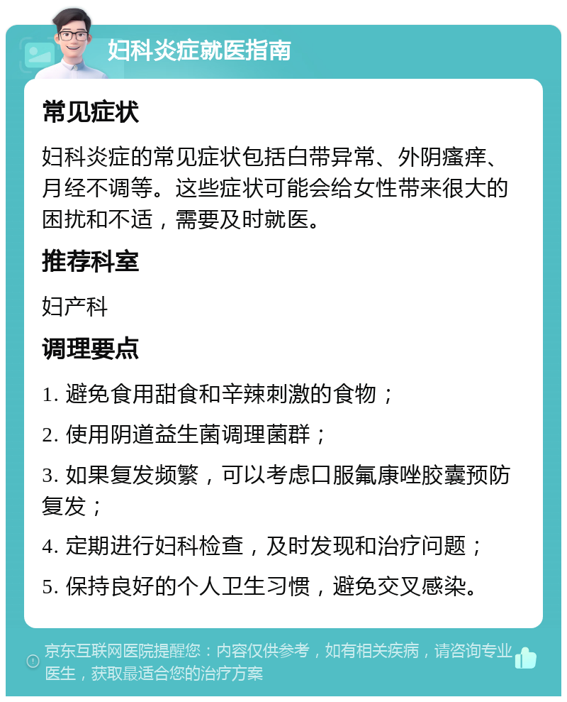 妇科炎症就医指南 常见症状 妇科炎症的常见症状包括白带异常、外阴瘙痒、月经不调等。这些症状可能会给女性带来很大的困扰和不适，需要及时就医。 推荐科室 妇产科 调理要点 1. 避免食用甜食和辛辣刺激的食物； 2. 使用阴道益生菌调理菌群； 3. 如果复发频繁，可以考虑口服氟康唑胶囊预防复发； 4. 定期进行妇科检查，及时发现和治疗问题； 5. 保持良好的个人卫生习惯，避免交叉感染。