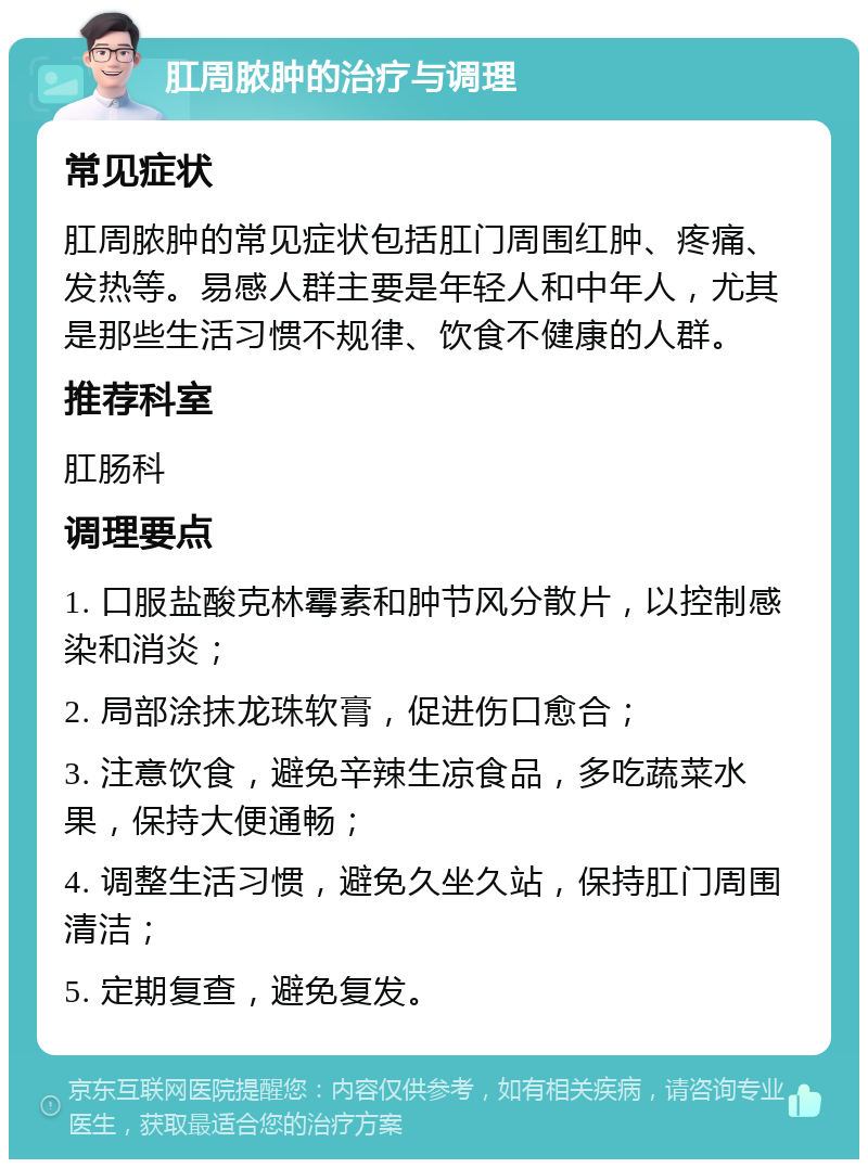 肛周脓肿的治疗与调理 常见症状 肛周脓肿的常见症状包括肛门周围红肿、疼痛、发热等。易感人群主要是年轻人和中年人，尤其是那些生活习惯不规律、饮食不健康的人群。 推荐科室 肛肠科 调理要点 1. 口服盐酸克林霉素和肿节风分散片，以控制感染和消炎； 2. 局部涂抹龙珠软膏，促进伤口愈合； 3. 注意饮食，避免辛辣生凉食品，多吃蔬菜水果，保持大便通畅； 4. 调整生活习惯，避免久坐久站，保持肛门周围清洁； 5. 定期复查，避免复发。