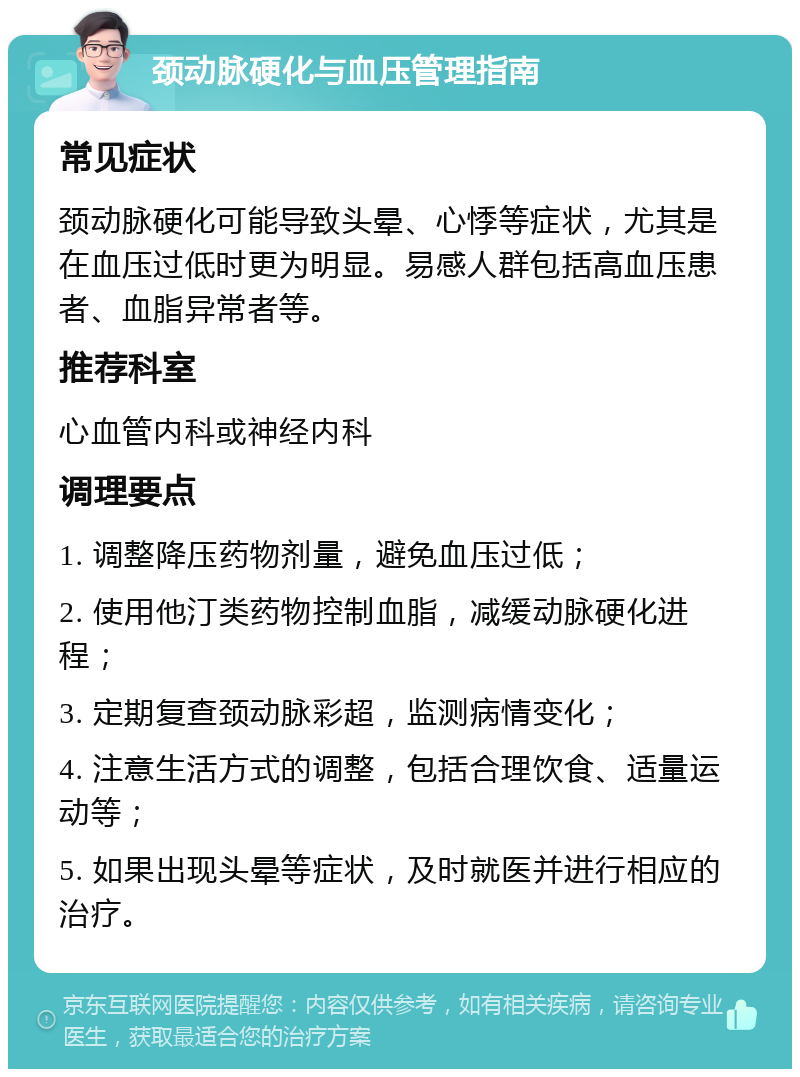 颈动脉硬化与血压管理指南 常见症状 颈动脉硬化可能导致头晕、心悸等症状，尤其是在血压过低时更为明显。易感人群包括高血压患者、血脂异常者等。 推荐科室 心血管内科或神经内科 调理要点 1. 调整降压药物剂量，避免血压过低； 2. 使用他汀类药物控制血脂，减缓动脉硬化进程； 3. 定期复查颈动脉彩超，监测病情变化； 4. 注意生活方式的调整，包括合理饮食、适量运动等； 5. 如果出现头晕等症状，及时就医并进行相应的治疗。