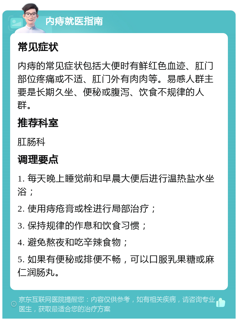 内痔就医指南 常见症状 内痔的常见症状包括大便时有鲜红色血迹、肛门部位疼痛或不适、肛门外有肉肉等。易感人群主要是长期久坐、便秘或腹泻、饮食不规律的人群。 推荐科室 肛肠科 调理要点 1. 每天晚上睡觉前和早晨大便后进行温热盐水坐浴； 2. 使用痔疮膏或栓进行局部治疗； 3. 保持规律的作息和饮食习惯； 4. 避免熬夜和吃辛辣食物； 5. 如果有便秘或排便不畅，可以口服乳果糖或麻仁润肠丸。