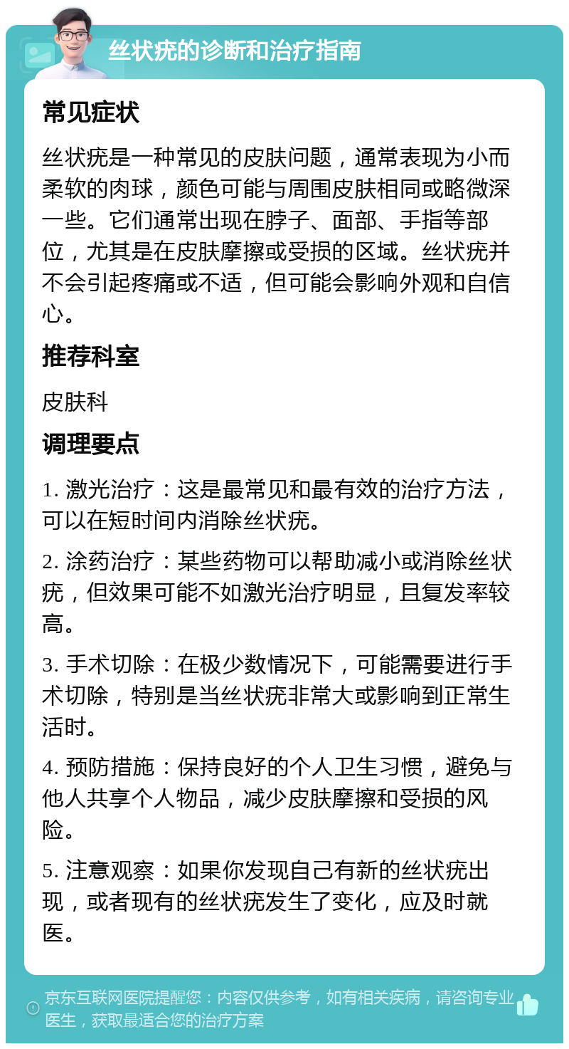 丝状疣的诊断和治疗指南 常见症状 丝状疣是一种常见的皮肤问题，通常表现为小而柔软的肉球，颜色可能与周围皮肤相同或略微深一些。它们通常出现在脖子、面部、手指等部位，尤其是在皮肤摩擦或受损的区域。丝状疣并不会引起疼痛或不适，但可能会影响外观和自信心。 推荐科室 皮肤科 调理要点 1. 激光治疗：这是最常见和最有效的治疗方法，可以在短时间内消除丝状疣。 2. 涂药治疗：某些药物可以帮助减小或消除丝状疣，但效果可能不如激光治疗明显，且复发率较高。 3. 手术切除：在极少数情况下，可能需要进行手术切除，特别是当丝状疣非常大或影响到正常生活时。 4. 预防措施：保持良好的个人卫生习惯，避免与他人共享个人物品，减少皮肤摩擦和受损的风险。 5. 注意观察：如果你发现自己有新的丝状疣出现，或者现有的丝状疣发生了变化，应及时就医。