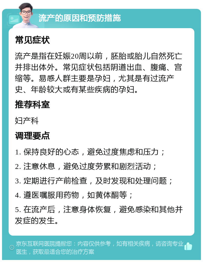 流产的原因和预防措施 常见症状 流产是指在妊娠20周以前，胚胎或胎儿自然死亡并排出体外。常见症状包括阴道出血、腹痛、宫缩等。易感人群主要是孕妇，尤其是有过流产史、年龄较大或有某些疾病的孕妇。 推荐科室 妇产科 调理要点 1. 保持良好的心态，避免过度焦虑和压力； 2. 注意休息，避免过度劳累和剧烈活动； 3. 定期进行产前检查，及时发现和处理问题； 4. 遵医嘱服用药物，如黄体酮等； 5. 在流产后，注意身体恢复，避免感染和其他并发症的发生。