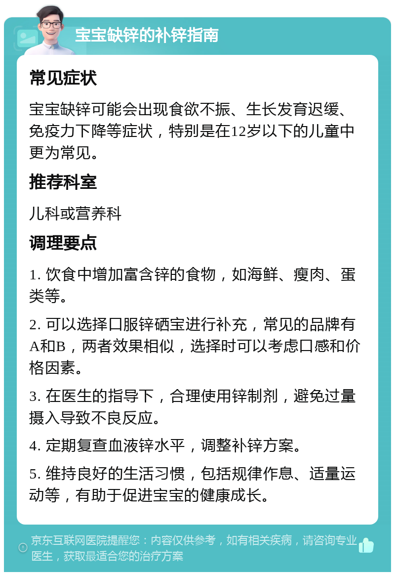 宝宝缺锌的补锌指南 常见症状 宝宝缺锌可能会出现食欲不振、生长发育迟缓、免疫力下降等症状，特别是在12岁以下的儿童中更为常见。 推荐科室 儿科或营养科 调理要点 1. 饮食中增加富含锌的食物，如海鲜、瘦肉、蛋类等。 2. 可以选择口服锌硒宝进行补充，常见的品牌有A和B，两者效果相似，选择时可以考虑口感和价格因素。 3. 在医生的指导下，合理使用锌制剂，避免过量摄入导致不良反应。 4. 定期复查血液锌水平，调整补锌方案。 5. 维持良好的生活习惯，包括规律作息、适量运动等，有助于促进宝宝的健康成长。