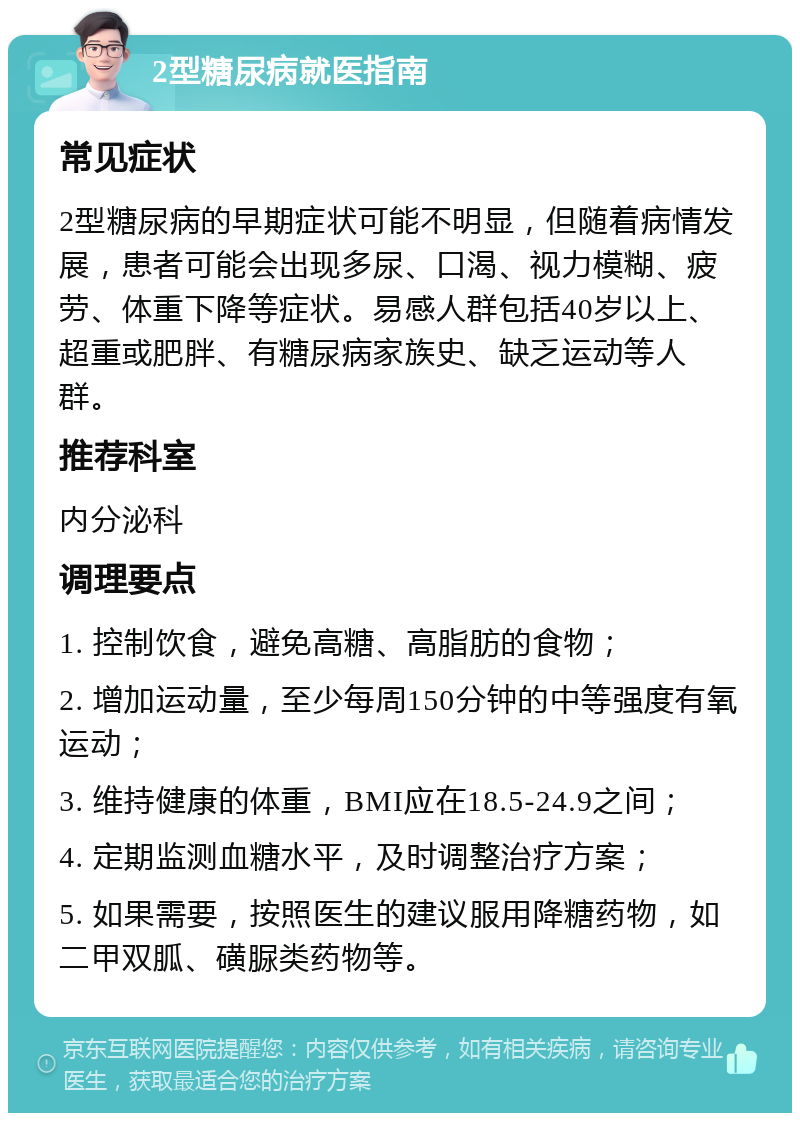 2型糖尿病就医指南 常见症状 2型糖尿病的早期症状可能不明显，但随着病情发展，患者可能会出现多尿、口渴、视力模糊、疲劳、体重下降等症状。易感人群包括40岁以上、超重或肥胖、有糖尿病家族史、缺乏运动等人群。 推荐科室 内分泌科 调理要点 1. 控制饮食，避免高糖、高脂肪的食物； 2. 增加运动量，至少每周150分钟的中等强度有氧运动； 3. 维持健康的体重，BMI应在18.5-24.9之间； 4. 定期监测血糖水平，及时调整治疗方案； 5. 如果需要，按照医生的建议服用降糖药物，如二甲双胍、磺脲类药物等。