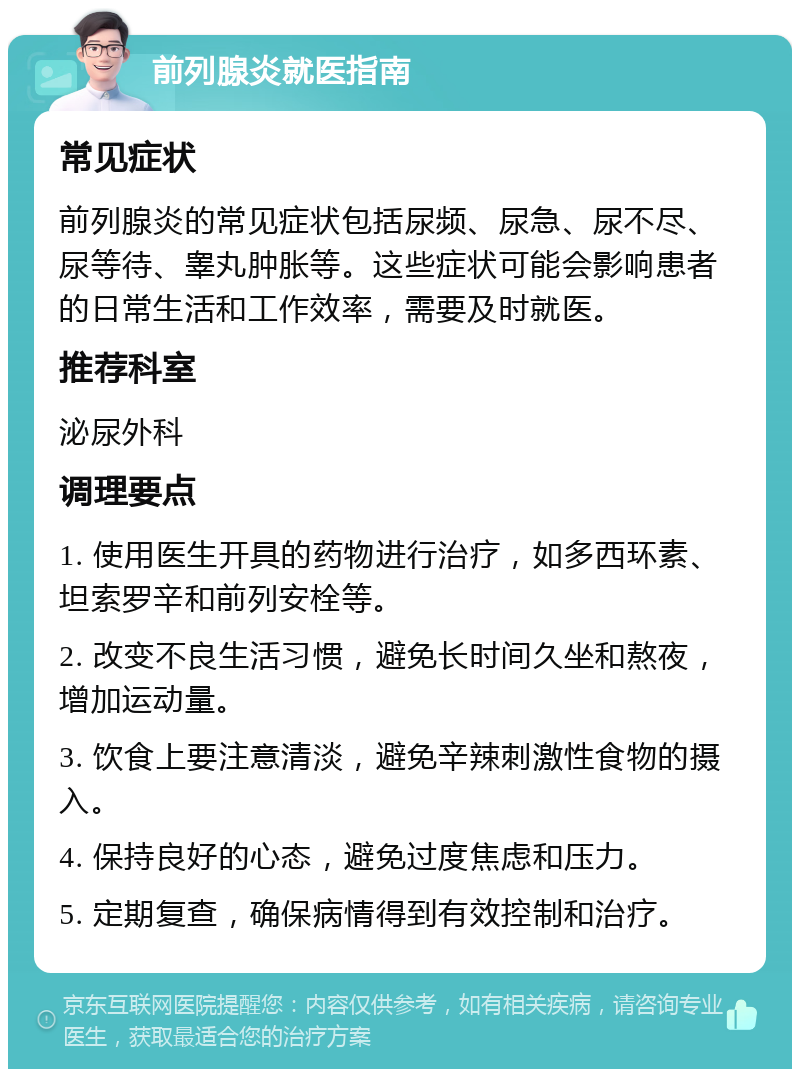 前列腺炎就医指南 常见症状 前列腺炎的常见症状包括尿频、尿急、尿不尽、尿等待、睾丸肿胀等。这些症状可能会影响患者的日常生活和工作效率，需要及时就医。 推荐科室 泌尿外科 调理要点 1. 使用医生开具的药物进行治疗，如多西环素、坦索罗辛和前列安栓等。 2. 改变不良生活习惯，避免长时间久坐和熬夜，增加运动量。 3. 饮食上要注意清淡，避免辛辣刺激性食物的摄入。 4. 保持良好的心态，避免过度焦虑和压力。 5. 定期复查，确保病情得到有效控制和治疗。