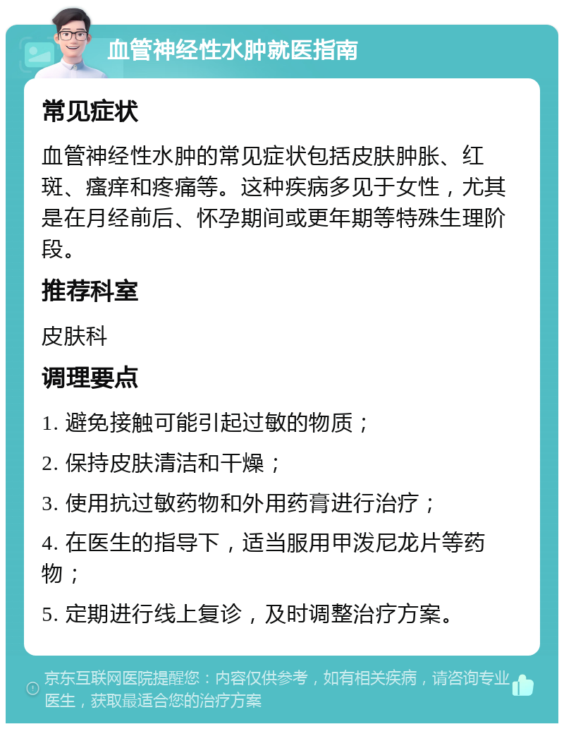 血管神经性水肿就医指南 常见症状 血管神经性水肿的常见症状包括皮肤肿胀、红斑、瘙痒和疼痛等。这种疾病多见于女性，尤其是在月经前后、怀孕期间或更年期等特殊生理阶段。 推荐科室 皮肤科 调理要点 1. 避免接触可能引起过敏的物质； 2. 保持皮肤清洁和干燥； 3. 使用抗过敏药物和外用药膏进行治疗； 4. 在医生的指导下，适当服用甲泼尼龙片等药物； 5. 定期进行线上复诊，及时调整治疗方案。