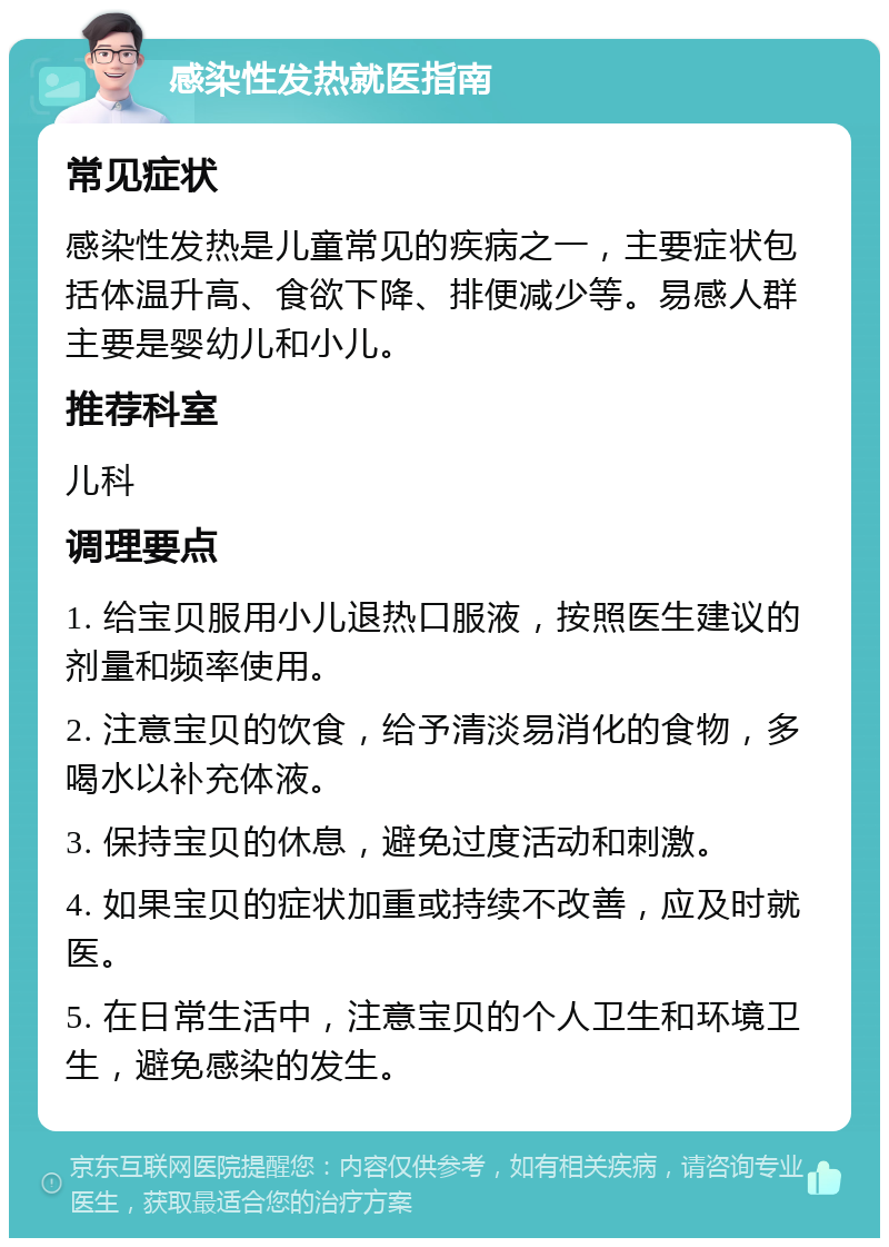 感染性发热就医指南 常见症状 感染性发热是儿童常见的疾病之一，主要症状包括体温升高、食欲下降、排便减少等。易感人群主要是婴幼儿和小儿。 推荐科室 儿科 调理要点 1. 给宝贝服用小儿退热口服液，按照医生建议的剂量和频率使用。 2. 注意宝贝的饮食，给予清淡易消化的食物，多喝水以补充体液。 3. 保持宝贝的休息，避免过度活动和刺激。 4. 如果宝贝的症状加重或持续不改善，应及时就医。 5. 在日常生活中，注意宝贝的个人卫生和环境卫生，避免感染的发生。