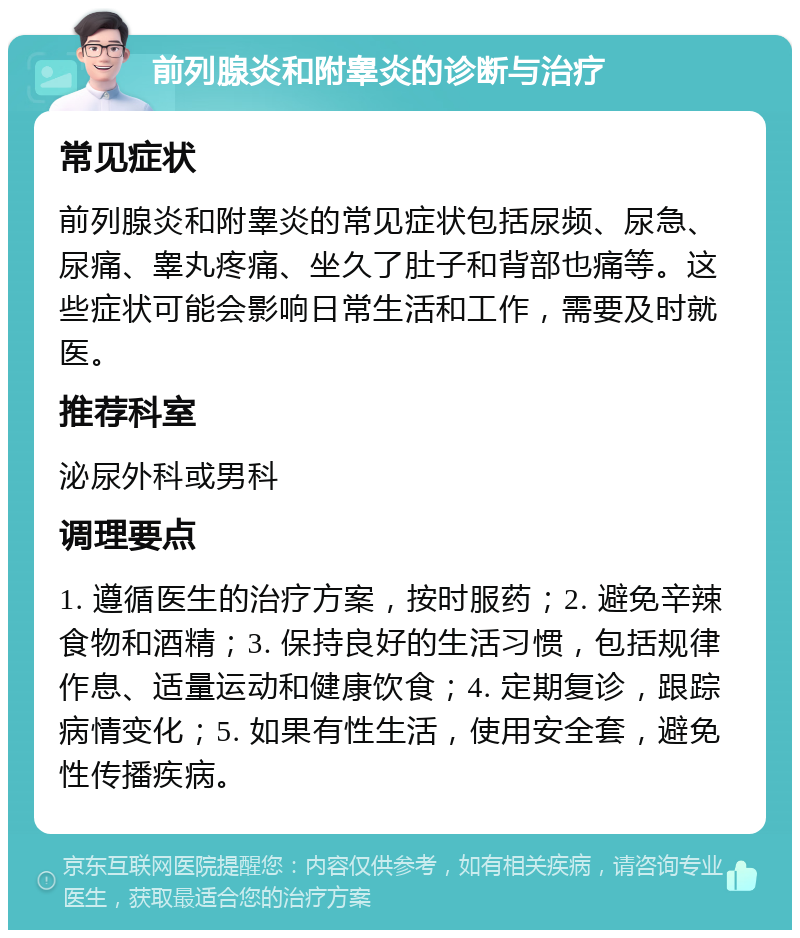 前列腺炎和附睾炎的诊断与治疗 常见症状 前列腺炎和附睾炎的常见症状包括尿频、尿急、尿痛、睾丸疼痛、坐久了肚子和背部也痛等。这些症状可能会影响日常生活和工作，需要及时就医。 推荐科室 泌尿外科或男科 调理要点 1. 遵循医生的治疗方案，按时服药；2. 避免辛辣食物和酒精；3. 保持良好的生活习惯，包括规律作息、适量运动和健康饮食；4. 定期复诊，跟踪病情变化；5. 如果有性生活，使用安全套，避免性传播疾病。