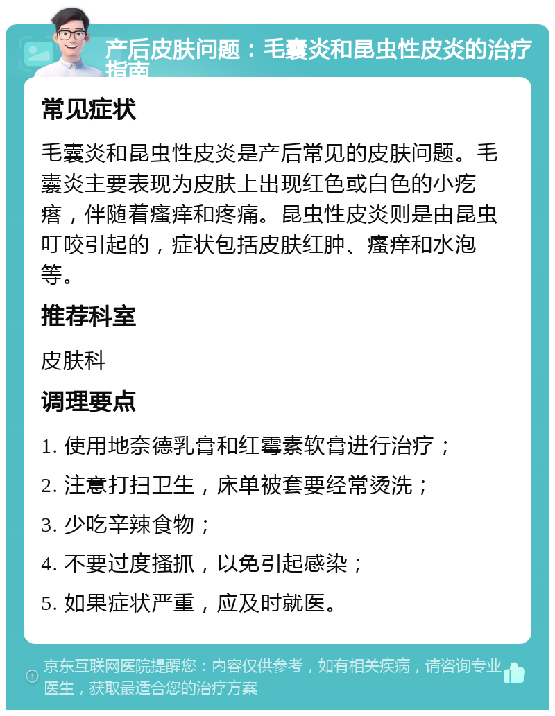 产后皮肤问题：毛囊炎和昆虫性皮炎的治疗指南 常见症状 毛囊炎和昆虫性皮炎是产后常见的皮肤问题。毛囊炎主要表现为皮肤上出现红色或白色的小疙瘩，伴随着瘙痒和疼痛。昆虫性皮炎则是由昆虫叮咬引起的，症状包括皮肤红肿、瘙痒和水泡等。 推荐科室 皮肤科 调理要点 1. 使用地奈德乳膏和红霉素软膏进行治疗； 2. 注意打扫卫生，床单被套要经常烫洗； 3. 少吃辛辣食物； 4. 不要过度搔抓，以免引起感染； 5. 如果症状严重，应及时就医。