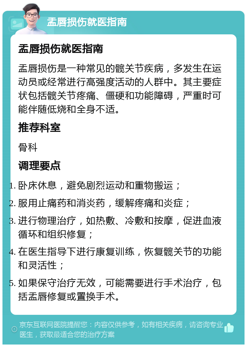 盂唇损伤就医指南 盂唇损伤就医指南 盂唇损伤是一种常见的髋关节疾病，多发生在运动员或经常进行高强度活动的人群中。其主要症状包括髋关节疼痛、僵硬和功能障碍，严重时可能伴随低烧和全身不适。 推荐科室 骨科 调理要点 卧床休息，避免剧烈运动和重物搬运； 服用止痛药和消炎药，缓解疼痛和炎症； 进行物理治疗，如热敷、冷敷和按摩，促进血液循环和组织修复； 在医生指导下进行康复训练，恢复髋关节的功能和灵活性； 如果保守治疗无效，可能需要进行手术治疗，包括盂唇修复或置换手术。