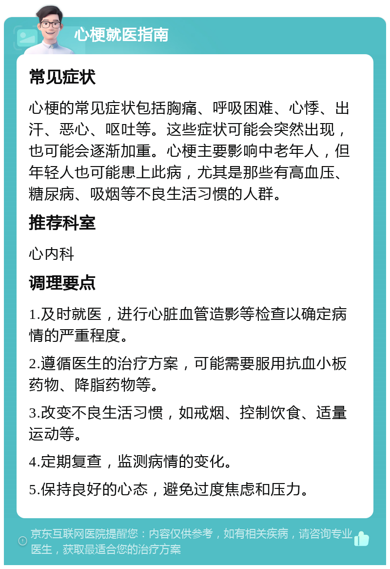 心梗就医指南 常见症状 心梗的常见症状包括胸痛、呼吸困难、心悸、出汗、恶心、呕吐等。这些症状可能会突然出现，也可能会逐渐加重。心梗主要影响中老年人，但年轻人也可能患上此病，尤其是那些有高血压、糖尿病、吸烟等不良生活习惯的人群。 推荐科室 心内科 调理要点 1.及时就医，进行心脏血管造影等检查以确定病情的严重程度。 2.遵循医生的治疗方案，可能需要服用抗血小板药物、降脂药物等。 3.改变不良生活习惯，如戒烟、控制饮食、适量运动等。 4.定期复查，监测病情的变化。 5.保持良好的心态，避免过度焦虑和压力。