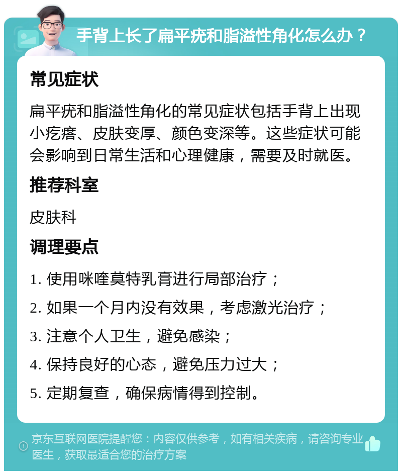 手背上长了扁平疣和脂溢性角化怎么办？ 常见症状 扁平疣和脂溢性角化的常见症状包括手背上出现小疙瘩、皮肤变厚、颜色变深等。这些症状可能会影响到日常生活和心理健康，需要及时就医。 推荐科室 皮肤科 调理要点 1. 使用咪喹莫特乳膏进行局部治疗； 2. 如果一个月内没有效果，考虑激光治疗； 3. 注意个人卫生，避免感染； 4. 保持良好的心态，避免压力过大； 5. 定期复查，确保病情得到控制。