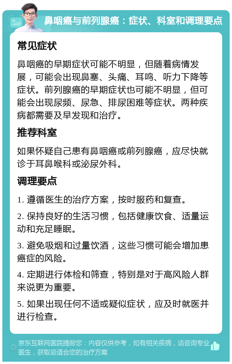 鼻咽癌与前列腺癌：症状、科室和调理要点 常见症状 鼻咽癌的早期症状可能不明显，但随着病情发展，可能会出现鼻塞、头痛、耳鸣、听力下降等症状。前列腺癌的早期症状也可能不明显，但可能会出现尿频、尿急、排尿困难等症状。两种疾病都需要及早发现和治疗。 推荐科室 如果怀疑自己患有鼻咽癌或前列腺癌，应尽快就诊于耳鼻喉科或泌尿外科。 调理要点 1. 遵循医生的治疗方案，按时服药和复查。 2. 保持良好的生活习惯，包括健康饮食、适量运动和充足睡眠。 3. 避免吸烟和过量饮酒，这些习惯可能会增加患癌症的风险。 4. 定期进行体检和筛查，特别是对于高风险人群来说更为重要。 5. 如果出现任何不适或疑似症状，应及时就医并进行检查。