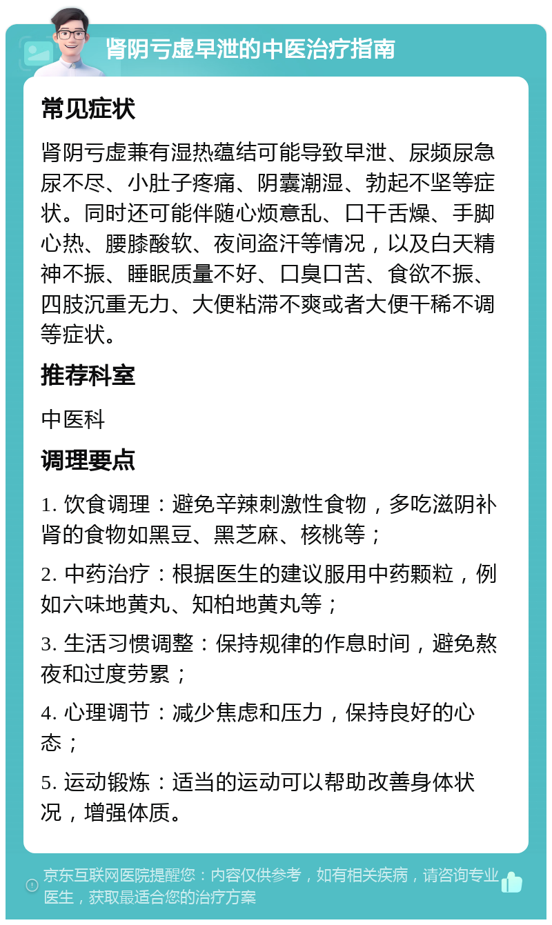 肾阴亏虚早泄的中医治疗指南 常见症状 肾阴亏虚兼有湿热蕴结可能导致早泄、尿频尿急尿不尽、小肚子疼痛、阴囊潮湿、勃起不坚等症状。同时还可能伴随心烦意乱、口干舌燥、手脚心热、腰膝酸软、夜间盗汗等情况，以及白天精神不振、睡眠质量不好、口臭口苦、食欲不振、四肢沉重无力、大便粘滞不爽或者大便干稀不调等症状。 推荐科室 中医科 调理要点 1. 饮食调理：避免辛辣刺激性食物，多吃滋阴补肾的食物如黑豆、黑芝麻、核桃等； 2. 中药治疗：根据医生的建议服用中药颗粒，例如六味地黄丸、知柏地黄丸等； 3. 生活习惯调整：保持规律的作息时间，避免熬夜和过度劳累； 4. 心理调节：减少焦虑和压力，保持良好的心态； 5. 运动锻炼：适当的运动可以帮助改善身体状况，增强体质。