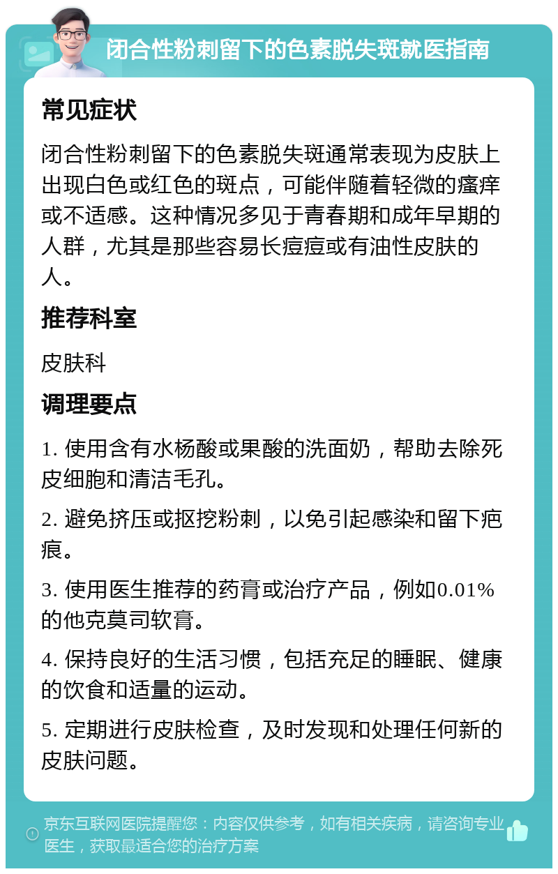 闭合性粉刺留下的色素脱失斑就医指南 常见症状 闭合性粉刺留下的色素脱失斑通常表现为皮肤上出现白色或红色的斑点，可能伴随着轻微的瘙痒或不适感。这种情况多见于青春期和成年早期的人群，尤其是那些容易长痘痘或有油性皮肤的人。 推荐科室 皮肤科 调理要点 1. 使用含有水杨酸或果酸的洗面奶，帮助去除死皮细胞和清洁毛孔。 2. 避免挤压或抠挖粉刺，以免引起感染和留下疤痕。 3. 使用医生推荐的药膏或治疗产品，例如0.01%的他克莫司软膏。 4. 保持良好的生活习惯，包括充足的睡眠、健康的饮食和适量的运动。 5. 定期进行皮肤检查，及时发现和处理任何新的皮肤问题。