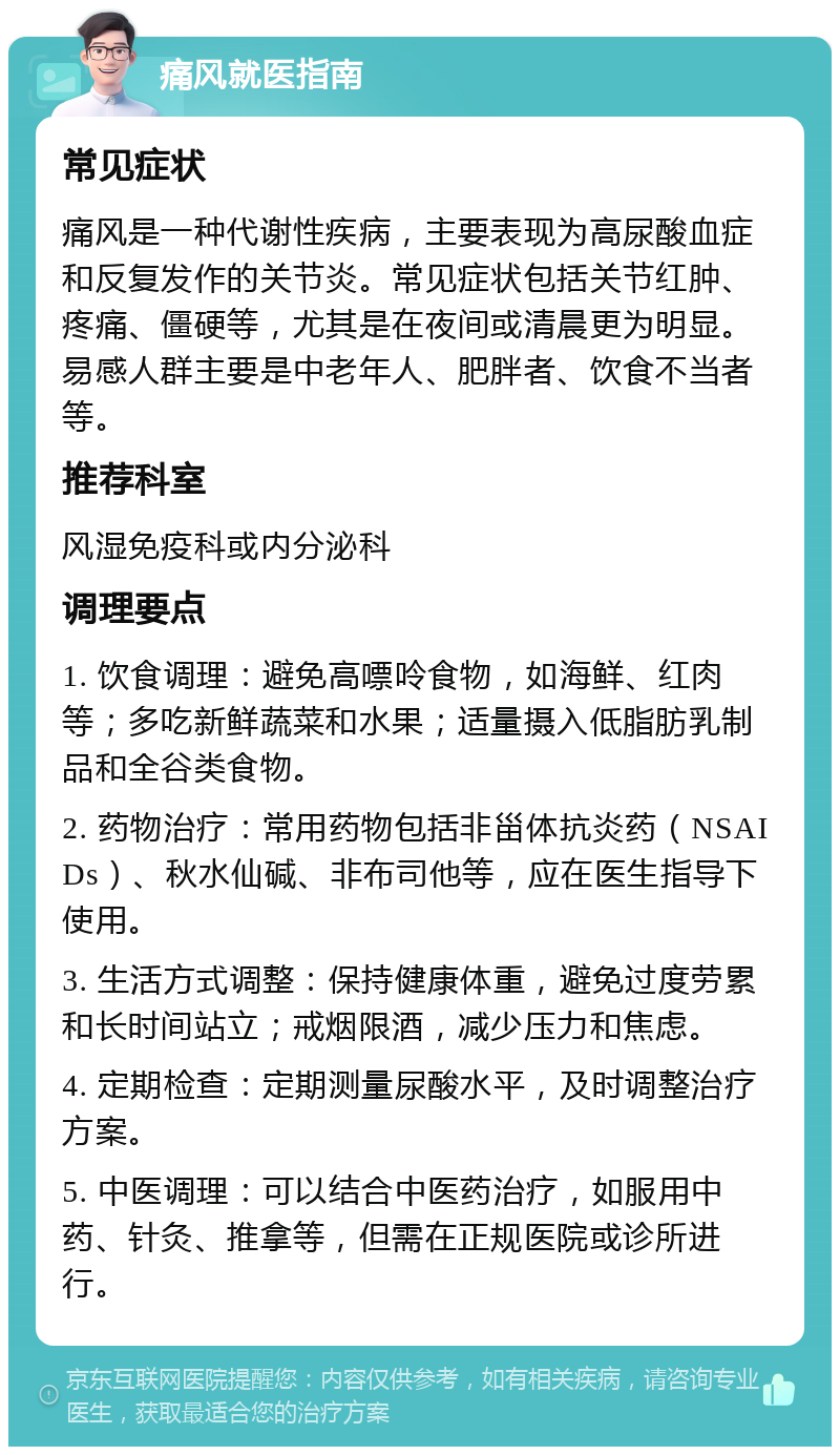 痛风就医指南 常见症状 痛风是一种代谢性疾病，主要表现为高尿酸血症和反复发作的关节炎。常见症状包括关节红肿、疼痛、僵硬等，尤其是在夜间或清晨更为明显。易感人群主要是中老年人、肥胖者、饮食不当者等。 推荐科室 风湿免疫科或内分泌科 调理要点 1. 饮食调理：避免高嘌呤食物，如海鲜、红肉等；多吃新鲜蔬菜和水果；适量摄入低脂肪乳制品和全谷类食物。 2. 药物治疗：常用药物包括非甾体抗炎药（NSAIDs）、秋水仙碱、非布司他等，应在医生指导下使用。 3. 生活方式调整：保持健康体重，避免过度劳累和长时间站立；戒烟限酒，减少压力和焦虑。 4. 定期检查：定期测量尿酸水平，及时调整治疗方案。 5. 中医调理：可以结合中医药治疗，如服用中药、针灸、推拿等，但需在正规医院或诊所进行。