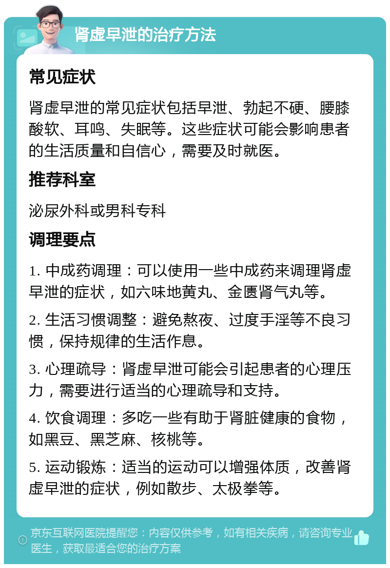 肾虚早泄的治疗方法 常见症状 肾虚早泄的常见症状包括早泄、勃起不硬、腰膝酸软、耳鸣、失眠等。这些症状可能会影响患者的生活质量和自信心，需要及时就医。 推荐科室 泌尿外科或男科专科 调理要点 1. 中成药调理：可以使用一些中成药来调理肾虚早泄的症状，如六味地黄丸、金匮肾气丸等。 2. 生活习惯调整：避免熬夜、过度手淫等不良习惯，保持规律的生活作息。 3. 心理疏导：肾虚早泄可能会引起患者的心理压力，需要进行适当的心理疏导和支持。 4. 饮食调理：多吃一些有助于肾脏健康的食物，如黑豆、黑芝麻、核桃等。 5. 运动锻炼：适当的运动可以增强体质，改善肾虚早泄的症状，例如散步、太极拳等。