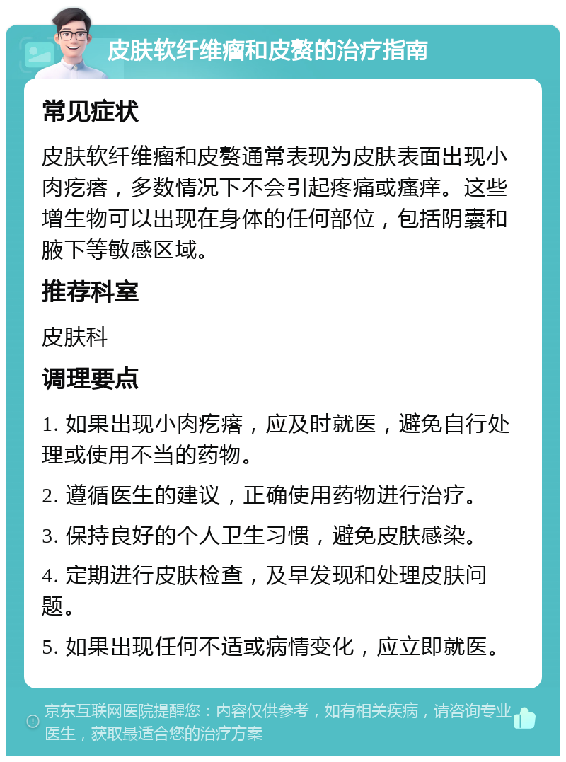 皮肤软纤维瘤和皮赘的治疗指南 常见症状 皮肤软纤维瘤和皮赘通常表现为皮肤表面出现小肉疙瘩，多数情况下不会引起疼痛或瘙痒。这些增生物可以出现在身体的任何部位，包括阴囊和腋下等敏感区域。 推荐科室 皮肤科 调理要点 1. 如果出现小肉疙瘩，应及时就医，避免自行处理或使用不当的药物。 2. 遵循医生的建议，正确使用药物进行治疗。 3. 保持良好的个人卫生习惯，避免皮肤感染。 4. 定期进行皮肤检查，及早发现和处理皮肤问题。 5. 如果出现任何不适或病情变化，应立即就医。