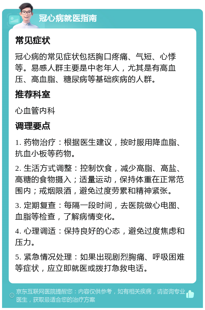 冠心病就医指南 常见症状 冠心病的常见症状包括胸口疼痛、气短、心悸等。易感人群主要是中老年人，尤其是有高血压、高血脂、糖尿病等基础疾病的人群。 推荐科室 心血管内科 调理要点 1. 药物治疗：根据医生建议，按时服用降血脂、抗血小板等药物。 2. 生活方式调整：控制饮食，减少高脂、高盐、高糖的食物摄入；适量运动，保持体重在正常范围内；戒烟限酒，避免过度劳累和精神紧张。 3. 定期复查：每隔一段时间，去医院做心电图、血脂等检查，了解病情变化。 4. 心理调适：保持良好的心态，避免过度焦虑和压力。 5. 紧急情况处理：如果出现剧烈胸痛、呼吸困难等症状，应立即就医或拨打急救电话。