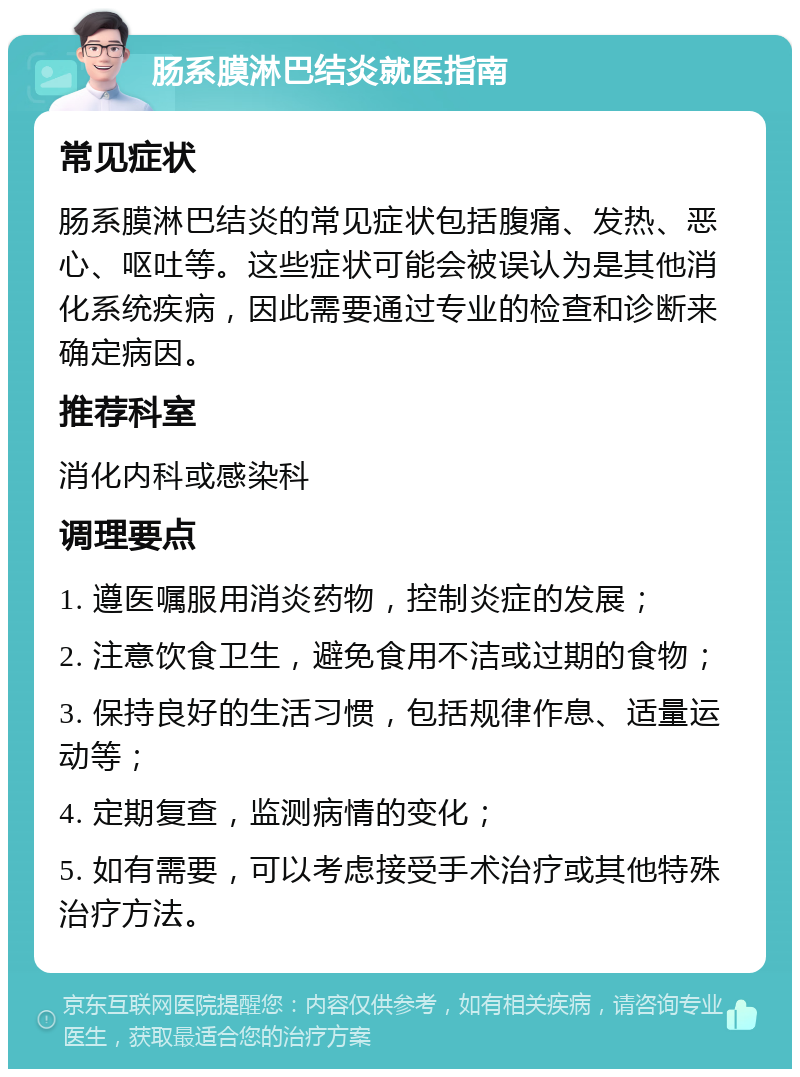 肠系膜淋巴结炎就医指南 常见症状 肠系膜淋巴结炎的常见症状包括腹痛、发热、恶心、呕吐等。这些症状可能会被误认为是其他消化系统疾病，因此需要通过专业的检查和诊断来确定病因。 推荐科室 消化内科或感染科 调理要点 1. 遵医嘱服用消炎药物，控制炎症的发展； 2. 注意饮食卫生，避免食用不洁或过期的食物； 3. 保持良好的生活习惯，包括规律作息、适量运动等； 4. 定期复查，监测病情的变化； 5. 如有需要，可以考虑接受手术治疗或其他特殊治疗方法。