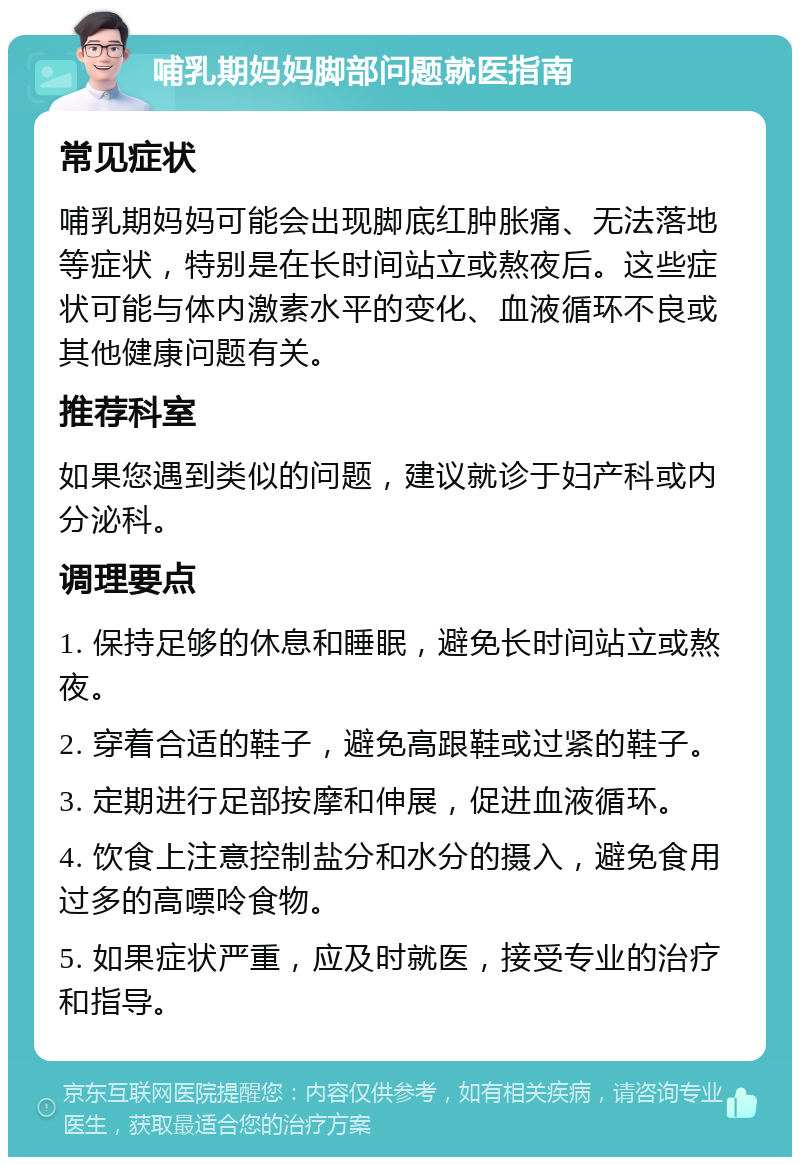 哺乳期妈妈脚部问题就医指南 常见症状 哺乳期妈妈可能会出现脚底红肿胀痛、无法落地等症状，特别是在长时间站立或熬夜后。这些症状可能与体内激素水平的变化、血液循环不良或其他健康问题有关。 推荐科室 如果您遇到类似的问题，建议就诊于妇产科或内分泌科。 调理要点 1. 保持足够的休息和睡眠，避免长时间站立或熬夜。 2. 穿着合适的鞋子，避免高跟鞋或过紧的鞋子。 3. 定期进行足部按摩和伸展，促进血液循环。 4. 饮食上注意控制盐分和水分的摄入，避免食用过多的高嘌呤食物。 5. 如果症状严重，应及时就医，接受专业的治疗和指导。