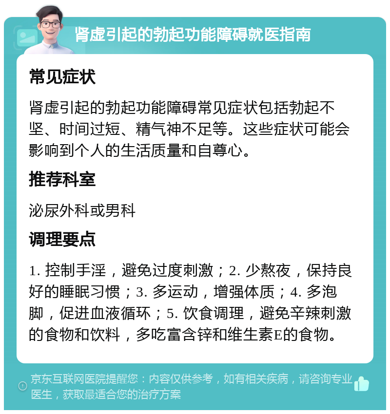 肾虚引起的勃起功能障碍就医指南 常见症状 肾虚引起的勃起功能障碍常见症状包括勃起不坚、时间过短、精气神不足等。这些症状可能会影响到个人的生活质量和自尊心。 推荐科室 泌尿外科或男科 调理要点 1. 控制手淫，避免过度刺激；2. 少熬夜，保持良好的睡眠习惯；3. 多运动，增强体质；4. 多泡脚，促进血液循环；5. 饮食调理，避免辛辣刺激的食物和饮料，多吃富含锌和维生素E的食物。