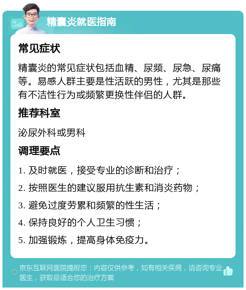 精囊炎就医指南 常见症状 精囊炎的常见症状包括血精、尿频、尿急、尿痛等。易感人群主要是性活跃的男性，尤其是那些有不洁性行为或频繁更换性伴侣的人群。 推荐科室 泌尿外科或男科 调理要点 1. 及时就医，接受专业的诊断和治疗； 2. 按照医生的建议服用抗生素和消炎药物； 3. 避免过度劳累和频繁的性生活； 4. 保持良好的个人卫生习惯； 5. 加强锻炼，提高身体免疫力。