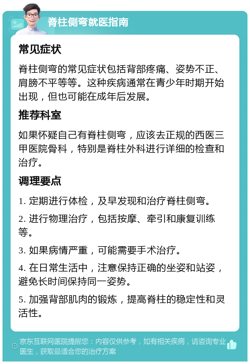 脊柱侧弯就医指南 常见症状 脊柱侧弯的常见症状包括背部疼痛、姿势不正、肩膀不平等等。这种疾病通常在青少年时期开始出现，但也可能在成年后发展。 推荐科室 如果怀疑自己有脊柱侧弯，应该去正规的西医三甲医院骨科，特别是脊柱外科进行详细的检查和治疗。 调理要点 1. 定期进行体检，及早发现和治疗脊柱侧弯。 2. 进行物理治疗，包括按摩、牵引和康复训练等。 3. 如果病情严重，可能需要手术治疗。 4. 在日常生活中，注意保持正确的坐姿和站姿，避免长时间保持同一姿势。 5. 加强背部肌肉的锻炼，提高脊柱的稳定性和灵活性。